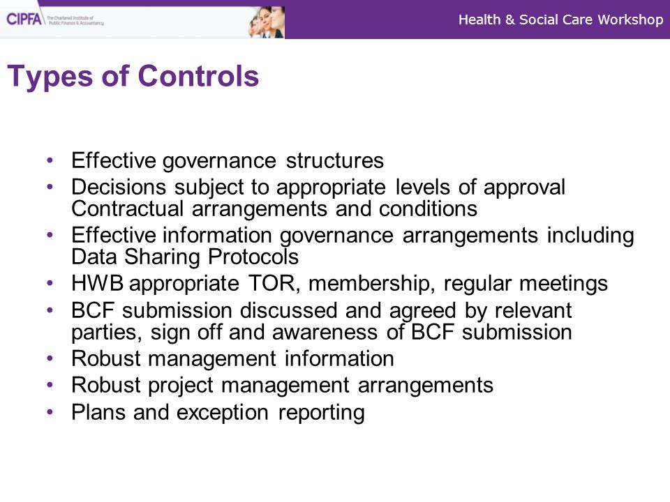 Health & Social Care Workshop Types of Controls Effective governance structures Decisions subject to appropriate levels of approval Contractual arrangements and conditions Effective information governance arrangements including Data Sharing Protocols HWB appropriate TOR, membership, regular meetings BCF submission discussed and agreed by relevant parties, sign off and awareness of BCF submission Robust management information Robust project management arrangements Plans and exception reporting
