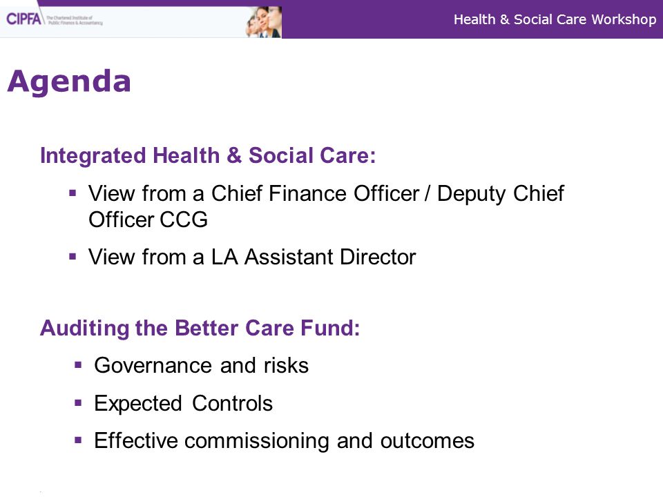 Integrated Health & Social Care:  View from a Chief Finance Officer / Deputy Chief Officer CCG  View from a LA Assistant Director Auditing the Better Care Fund:  Governance and risks  Expected Controls  Effective commissioning and outcomes Agenda