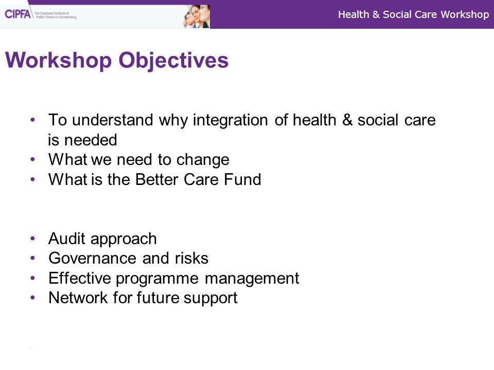 Health & Social Care Workshop Workshop Objectives To understand why integration of health & social care is needed What we need to change What is the Better Care Fund Audit approach Governance and risks Effective programme management Network for future support
