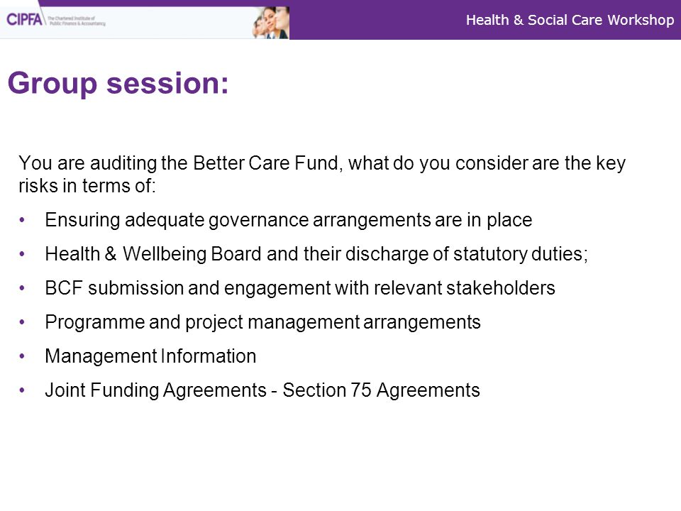 Health & Social Care Workshop Group session: You are auditing the Better Care Fund, what do you consider are the key risks in terms of: Ensuring adequate governance arrangements are in place Health & Wellbeing Board and their discharge of statutory duties; BCF submission and engagement with relevant stakeholders Programme and project management arrangements Management Information Joint Funding Agreements - Section 75 Agreements