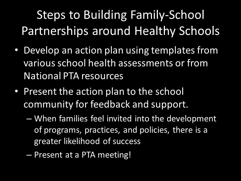 Steps to Building Family-School Partnerships around Healthy Schools Develop an action plan using templates from various school health assessments or from National PTA resources Present the action plan to the school community for feedback and support.