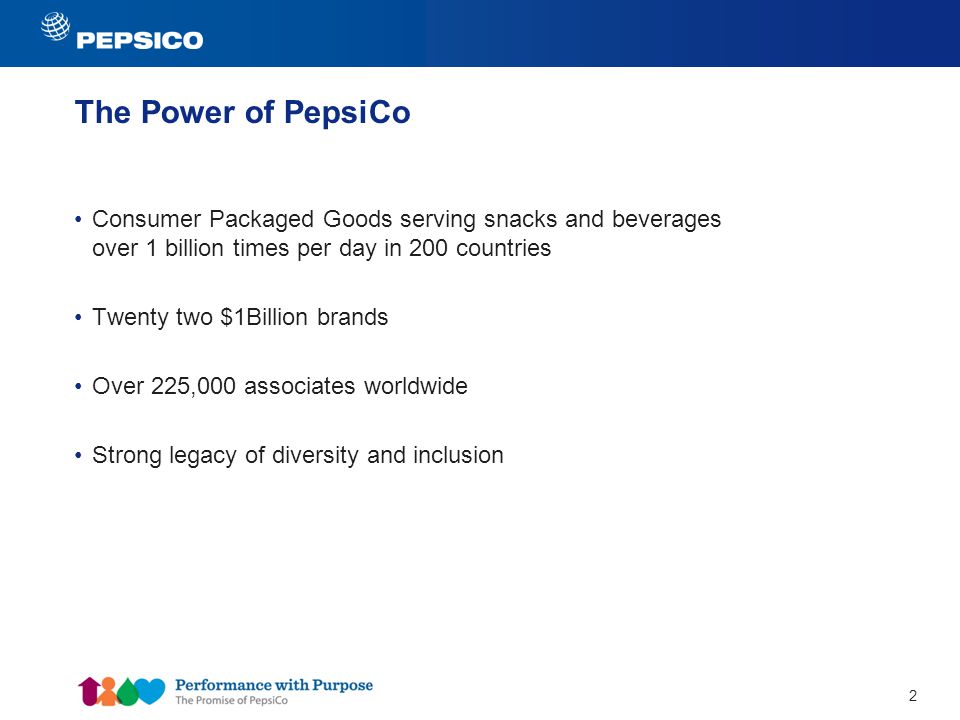 2 The Power of PepsiCo Consumer Packaged Goods serving snacks and beverages over 1 billion times per day in 200 countries Twenty two $1Billion brands Over 225,000 associates worldwide Strong legacy of diversity and inclusion