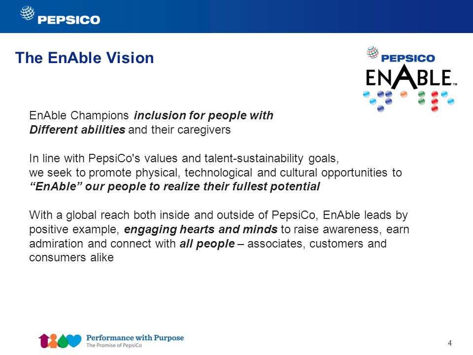 4 The EnAble Vision EnAble Champions inclusion for people with Different abilities and their caregivers In line with PepsiCo s values and talent-sustainability goals, we seek to promote physical, technological and cultural opportunities to EnAble our people to realize their fullest potential With a global reach both inside and outside of PepsiCo, EnAble leads by positive example, engaging hearts and minds to raise awareness, earn admiration and connect with all people – associates, customers and consumers alike