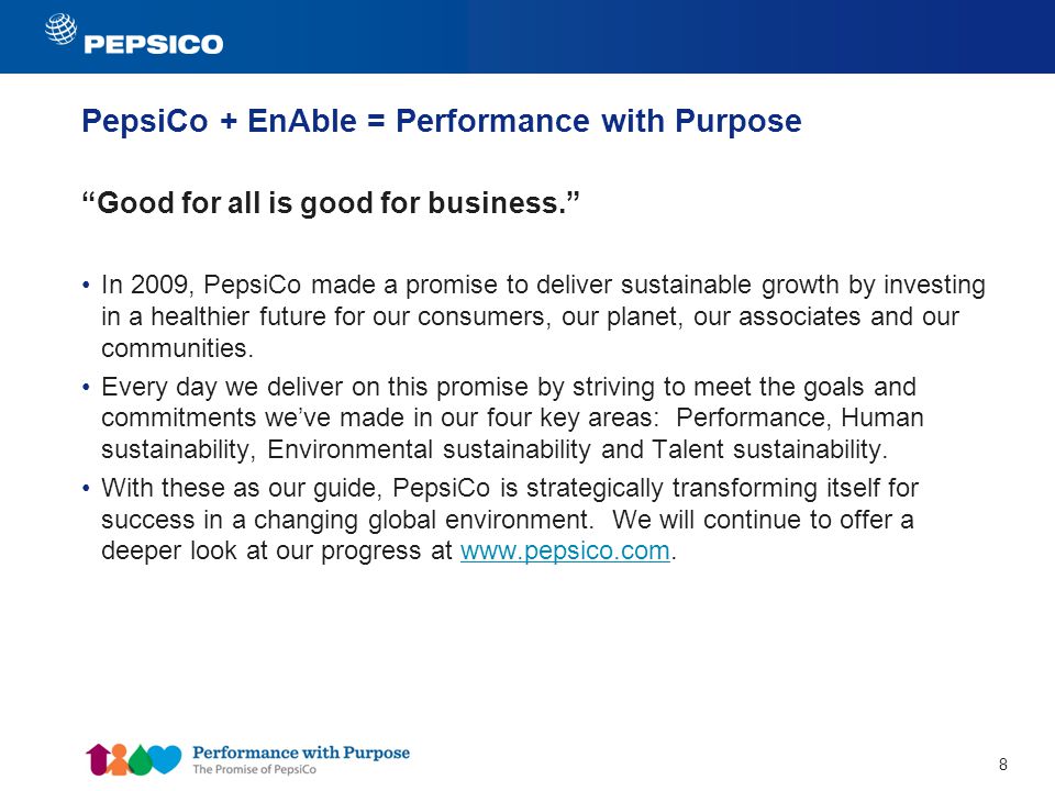 8 PepsiCo + EnAble = Performance with Purpose Good for all is good for business. In 2009, PepsiCo made a promise to deliver sustainable growth by investing in a healthier future for our consumers, our planet, our associates and our communities.