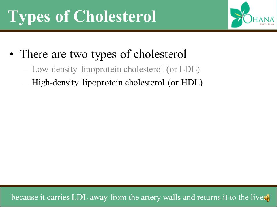 Types of Cholesterol There are two types of cholesterol –Low-density lipoprotein cholesterol (or LDL) –High-density lipoprotein cholesterol (or HDL) HDL is known as the good cholesterol