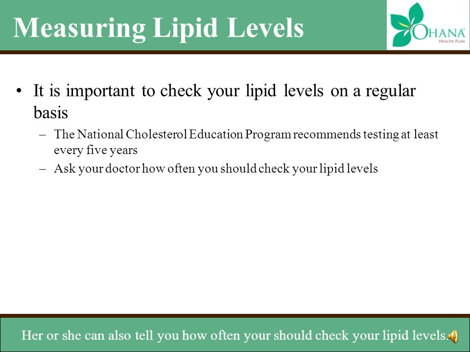 Measuring Lipid Levels It is important to check your lipid levels on a regular basis –The National Cholesterol Education Program recommends testing at least every five years –Ask your doctor how often you should check your lipid levels –Ideal levels for cholesterol LDL: Less than 100 mg/dL HDL: Greater than or equal to 60 mg/dL Total Cholesterol: Less than 200 mg/dL Ideal level for triglycerides –Less than 150 mg/dL Chances are your doctor will check your HDL and LDL.