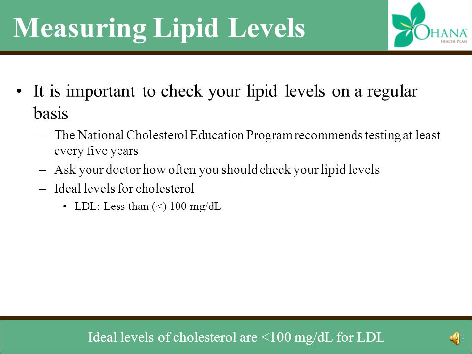 Measuring Lipid Levels It is important to check your lipid levels on a regular basis –The National Cholesterol Education Program recommends testing at least every five years –Ask your doctor how often you should check your lipid levels –Ideal levels for cholesterol LDL: Less than 100 mg/dL HDL: Greater than or equal to 60 mg/dL Total Cholesterol: Less than 200 mg/dL Ideal level for triglycerides –Less than 150 mg/dL Her or she can also tell you how often your should check your lipid levels.