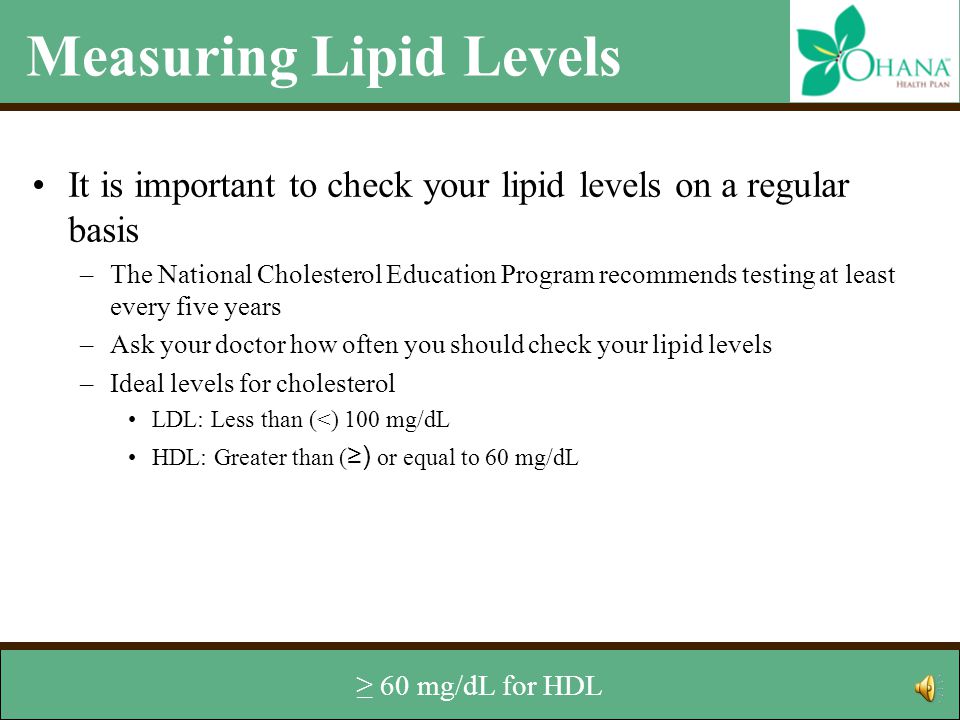 Measuring Lipid Levels It is important to check your lipid levels on a regular basis –The National Cholesterol Education Program recommends testing at least every five years –Ask your doctor how often you should check your lipid levels –Ideal levels for cholesterol LDL: Less than (<) 100 mg/dL HDL: Greater than or equal to 60 mg/dL Total Cholesterol: Less than 200 mg/dL Ideal level for triglycerides –Less than 150 mg/dL Ideal levels of cholesterol are <100 mg/dL for LDL