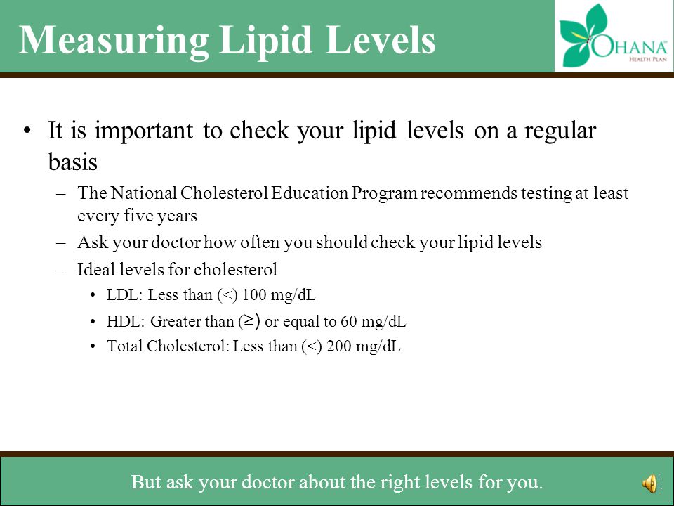 Measuring Lipid Levels It is important to check your lipid levels on a regular basis –The National Cholesterol Education Program recommends testing at least every five years –Ask your doctor how often you should check your lipid levels –Ideal levels for cholesterol LDL: Less than (<) 100 mg/dL HDL: Greater than ( ≥) or equal to 60 mg/dL Total Cholesterol: Less than (<) 200 mg/dL Ideal level for triglycerides –Less than 150 mg/dL and < 200 mg/dL total cholesterol.