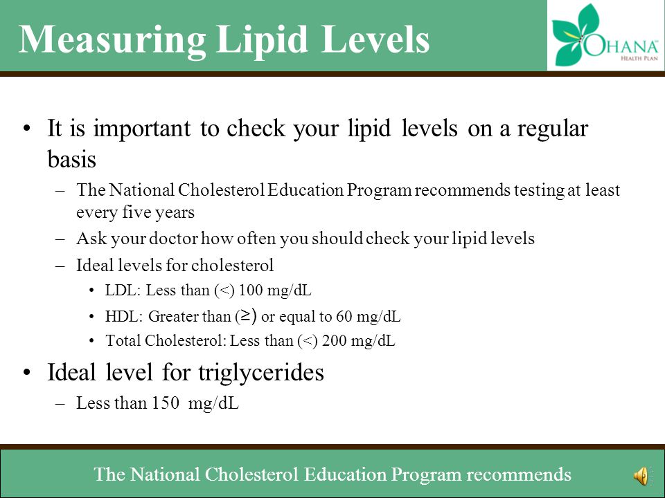 Measuring Lipid Levels It is important to check your lipid levels on a regular basis –The National Cholesterol Education Program recommends testing at least every five years –Ask your doctor how often you should check your lipid levels –Ideal levels for cholesterol LDL: Less than (<) 100 mg/dL HDL: Greater than ( ≥) or equal to 60 mg/dL Total Cholesterol: Less than (<) 200 mg/dL Ideal level for triglycerides –Less than 150 mg/dL Your doctor will want to check your triglyceride levels.