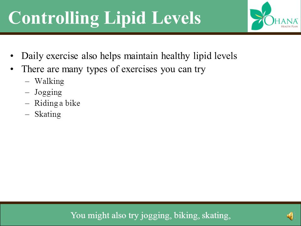 Controlling Lipid Levels Daily exercise also helps maintain healthy lipid levels There are many types of exercises you can try –Walking –Jogging –Riding a bike –Skating –Lifting weights –Climbing stairs Talk with your doctor before starting any exercise program Other lifestyle changes –Stop smoking –Maintain a healthy weight Walking is great and you don’t need any special equipment.