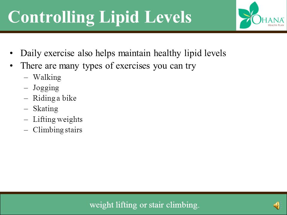Controlling Lipid Levels Daily exercise also helps maintain healthy lipid levels There are many types of exercises you can try –Walking –Jogging –Riding a bike –Skating –Lifting weights –Climbing stairs Talk with your doctor before starting any exercise program Other lifestyle changes –Stop smoking –Maintain a healthy weight You might also try jogging, biking, skating,