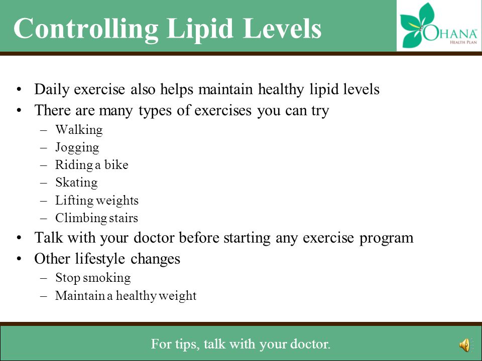 Controlling Lipid Levels Daily exercise also helps maintain healthy lipid levels There are many types of exercises you can try –Walking –Jogging –Riding a bike –Skating –Lifting weights –Climbing stairs Talk with your doctor before starting any exercise program Other lifestyle changes –Stop smoking –Maintain a healthy weight Stopping smoking and being at a healthy weight also will help.