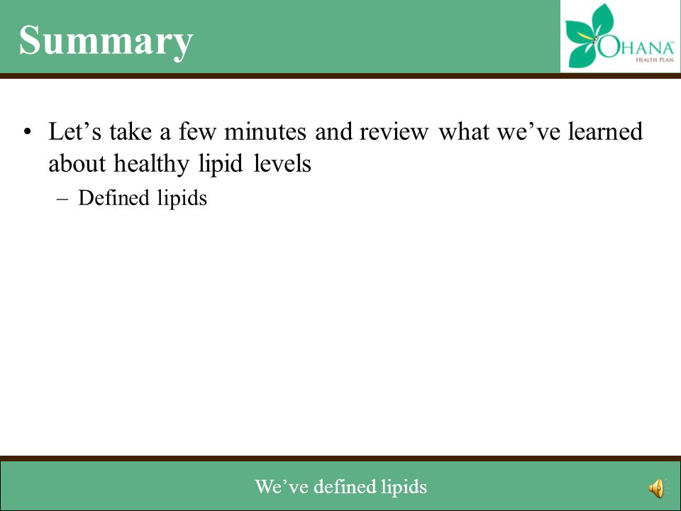 Summary Let’s take a few minutes and review what we’ve learned about healthy lipid levels –Defined lipids –Identified two types of lipids: cholesterol and triglycerides –Reviewed two types of cholesterol: LDL and HDL –Learned how lipids are measured –Discussed how to managed levels Now that we’ve reached the end of the module, let’s review.