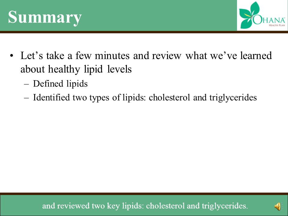 Summary Let’s take a few minutes and review what we’ve learned about healthy lipid levels –Defined lipids –Identified two types of lipids: cholesterol and triglycerides –Reviewed two types of cholesterol: LDL and HDL –Learned how lipids are measured –Discussed how to managed levels We’ve defined lipids