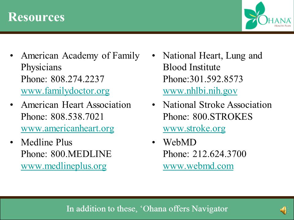 Resources American Academy of Family Physicians Phone: American Heart Association Phone: Medline Plus Phone: 800.MEDLINE     National Heart, Lung and Blood Institute Phone: National Stroke Association Phone: 800.STROKES     WebMD Phone: You’ll see a series of resources that you can contact for more information.