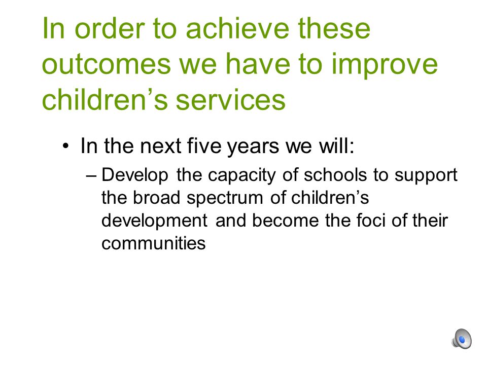 In the next five years we will: –Develop the capacity of schools to support the broad spectrum of children’s development and become the foci of their communities In order to achieve these outcomes we have to improve children’s services