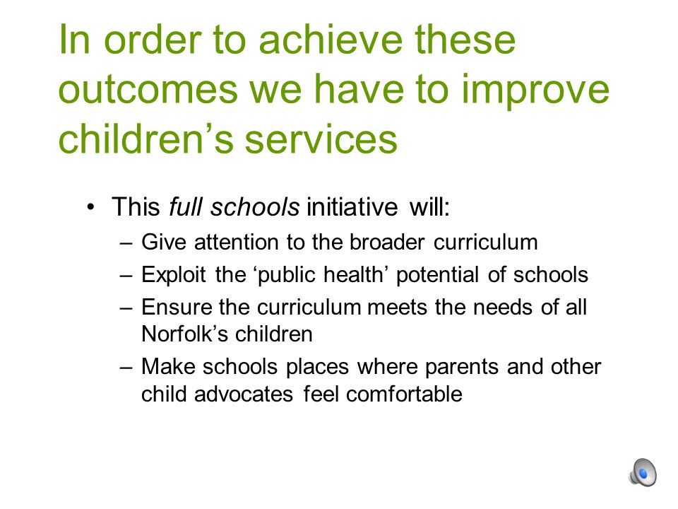 This full schools initiative will: –Give attention to the broader curriculum –Exploit the ‘public health’ potential of schools –Ensure the curriculum meets the needs of all Norfolk’s children –Make schools places where parents and other child advocates feel comfortable In order to achieve these outcomes we have to improve children’s services