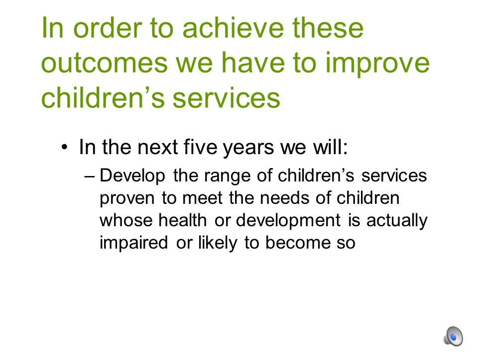 In the next five years we will: –Develop the range of children’s services proven to meet the needs of children whose health or development is actually impaired or likely to become so In order to achieve these outcomes we have to improve children’s services