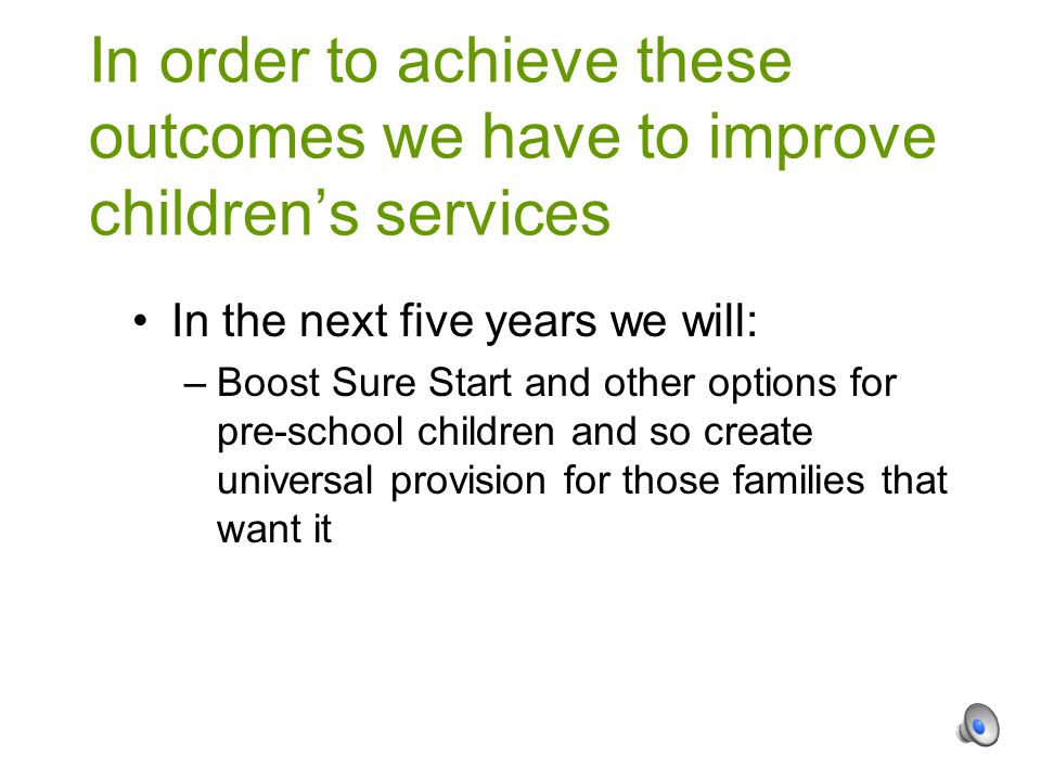 In the next five years we will: –Boost Sure Start and other options for pre-school children and so create universal provision for those families that want it In order to achieve these outcomes we have to improve children’s services