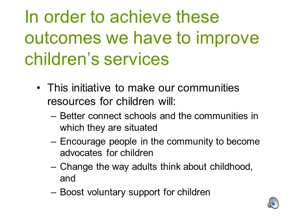 This initiative to make our communities resources for children will: –Better connect schools and the communities in which they are situated –Encourage people in the community to become advocates for children –Change the way adults think about childhood, and –Boost voluntary support for children In order to achieve these outcomes we have to improve children’s services