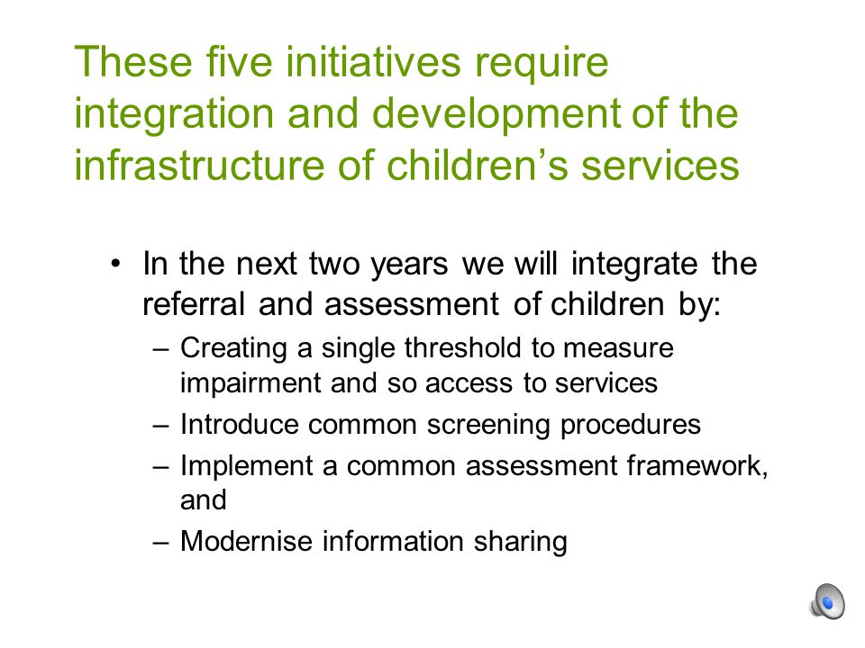 In the next two years we will integrate the referral and assessment of children by: –Creating a single threshold to measure impairment and so access to services –Introduce common screening procedures –Implement a common assessment framework, and –Modernise information sharing These five initiatives require integration and development of the infrastructure of children’s services