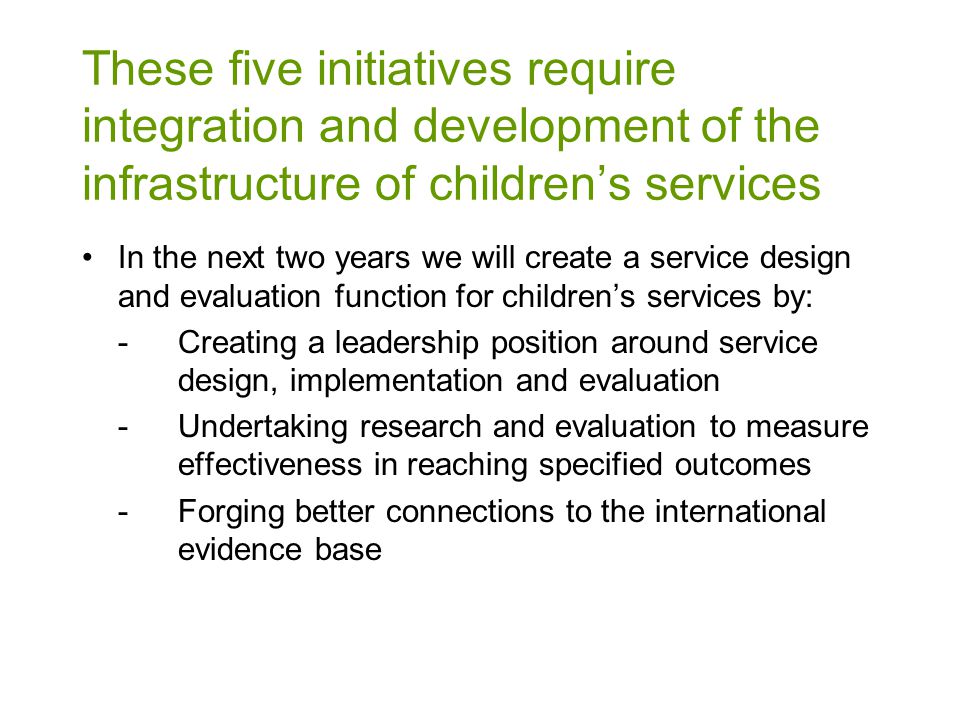 In the next two years we will create a service design and evaluation function for children’s services by: -Creating a leadership position around service design, implementation and evaluation -Undertaking research and evaluation to measure effectiveness in reaching specified outcomes -Forging better connections to the international evidence base