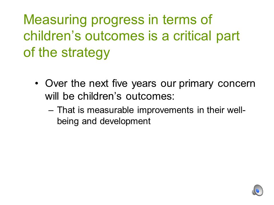 Over the next five years our primary concern will be children’s outcomes: –That is measurable improvements in their well- being and development Measuring progress in terms of children’s outcomes is a critical part of the strategy