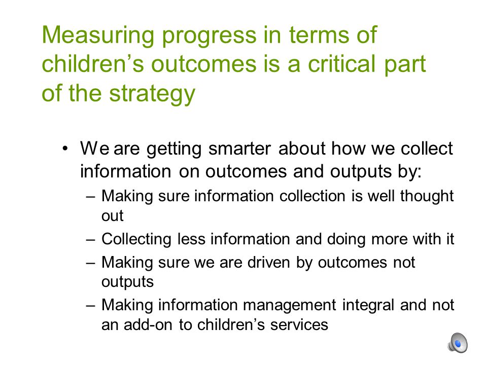 We are getting smarter about how we collect information on outcomes and outputs by: –Making sure information collection is well thought out –Collecting less information and doing more with it –Making sure we are driven by outcomes not outputs –Making information management integral and not an add-on to children’s services Measuring progress in terms of children’s outcomes is a critical part of the strategy