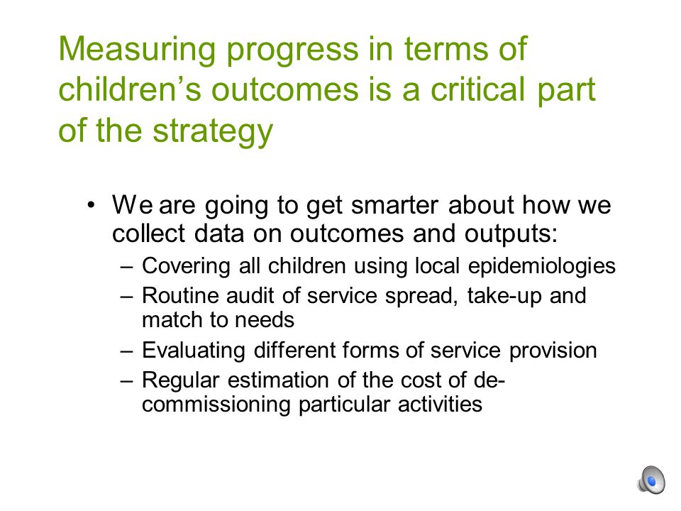 We are going to get smarter about how we collect data on outcomes and outputs: –Covering all children using local epidemiologies –Routine audit of service spread, take-up and match to needs –Evaluating different forms of service provision –Regular estimation of the cost of de- commissioning particular activities Measuring progress in terms of children’s outcomes is a critical part of the strategy
