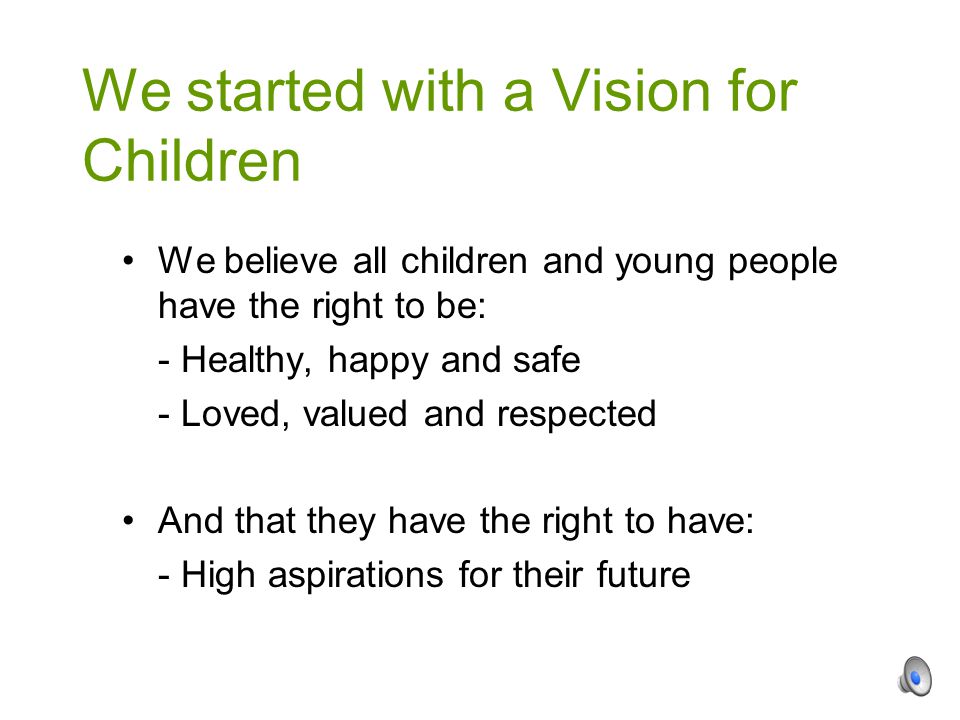 We believe all children and young people have the right to be: - Healthy, happy and safe - Loved, valued and respected And that they have the right to have: - High aspirations for their future We started with a Vision for Children