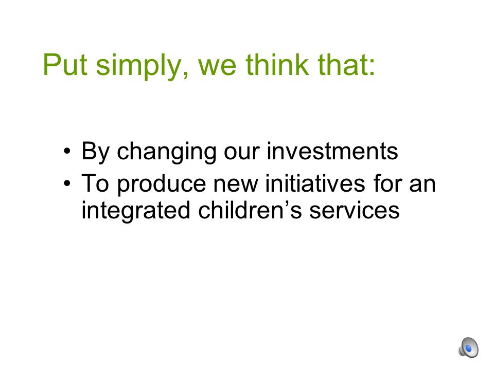 By changing our investments To produce new initiatives for an integrated children’s services Put simply, we think that: