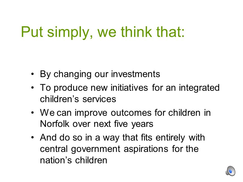 By changing our investments To produce new initiatives for an integrated children’s services We can improve outcomes for children in Norfolk over next five years And do so in a way that fits entirely with central government aspirations for the nation’s children Put simply, we think that: