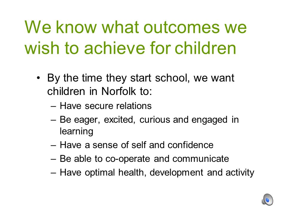 By the time they start school, we want children in Norfolk to: –Have secure relations –Be eager, excited, curious and engaged in learning –Have a sense of self and confidence –Be able to co-operate and communicate –Have optimal health, development and activity We know what outcomes we wish to achieve for children