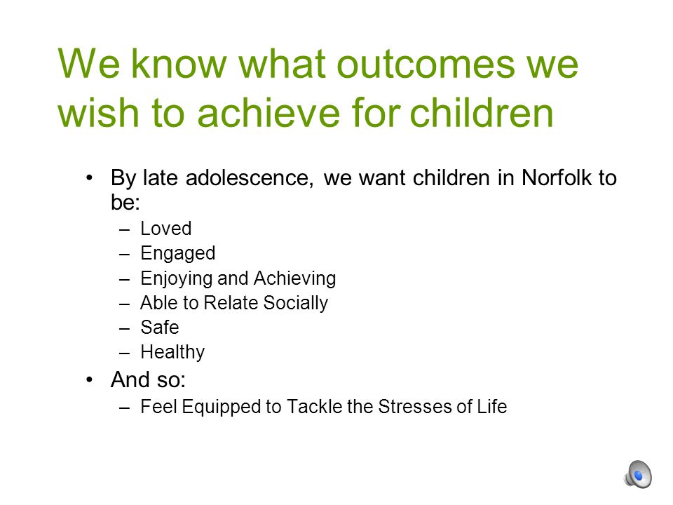 By late adolescence, we want children in Norfolk to be: –Loved –Engaged –Enjoying and Achieving –Able to Relate Socially –Safe –Healthy And so: –Feel Equipped to Tackle the Stresses of Life We know what outcomes we wish to achieve for children