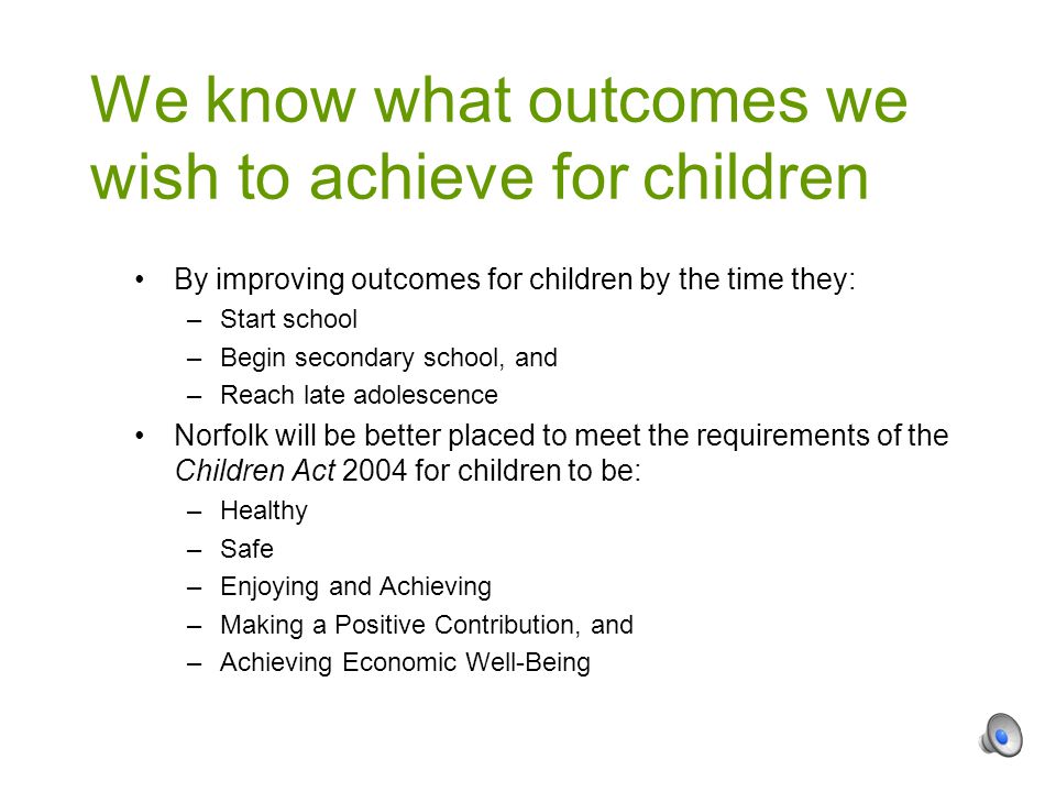 By improving outcomes for children by the time they: –Start school –Begin secondary school, and –Reach late adolescence Norfolk will be better placed to meet the requirements of the Children Act 2004 for children to be: –Healthy –Safe –Enjoying and Achieving –Making a Positive Contribution, and –Achieving Economic Well-Being We know what outcomes we wish to achieve for children
