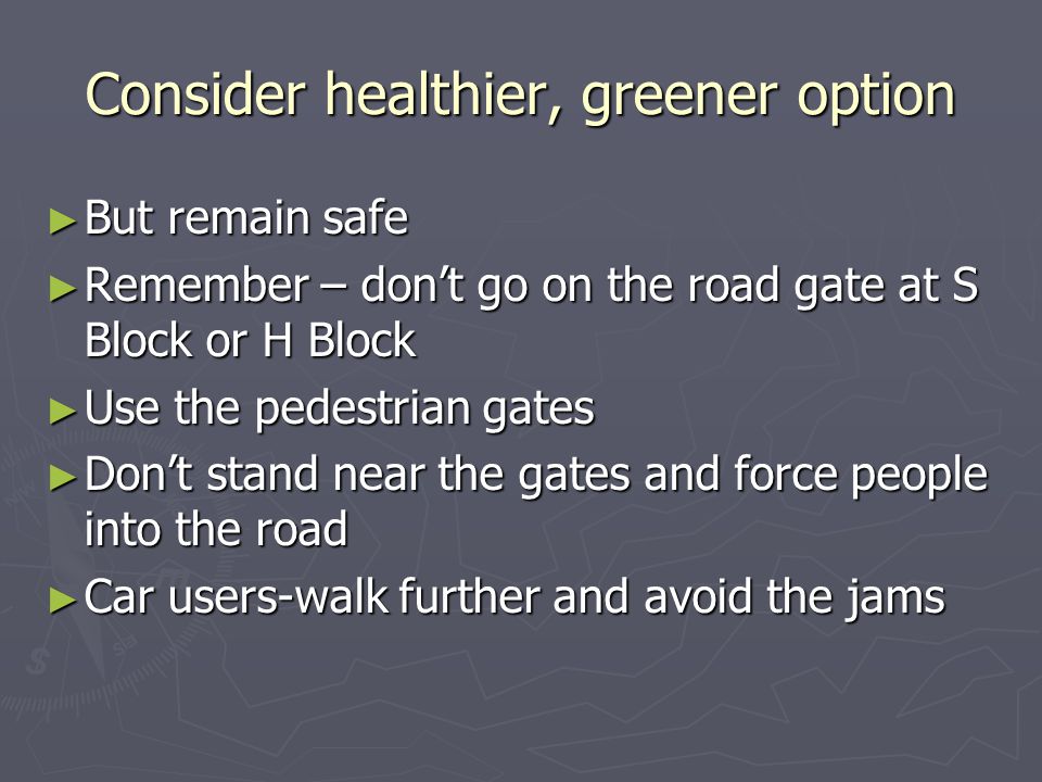 Consider healthier, greener option ► But remain safe ► Remember – don’t go on the road gate at S Block or H Block ► Use the pedestrian gates ► Don’t stand near the gates and force people into the road ► Car users-walk further and avoid the jams