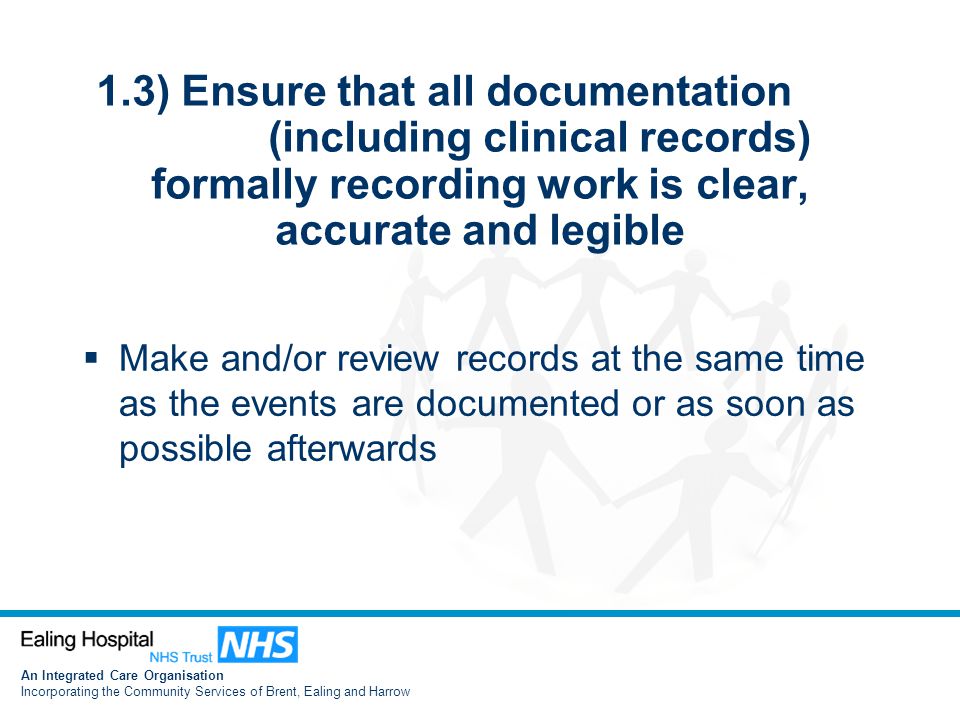 An Integrated Care Organisation Incorporating the Community Services of Brent, Ealing and Harrow 1.3) Ensure that all documentation (including clinical records) formally recording work is clear, accurate and legible  Make and/or review records at the same time as the events are documented or as soon as possible afterwards
