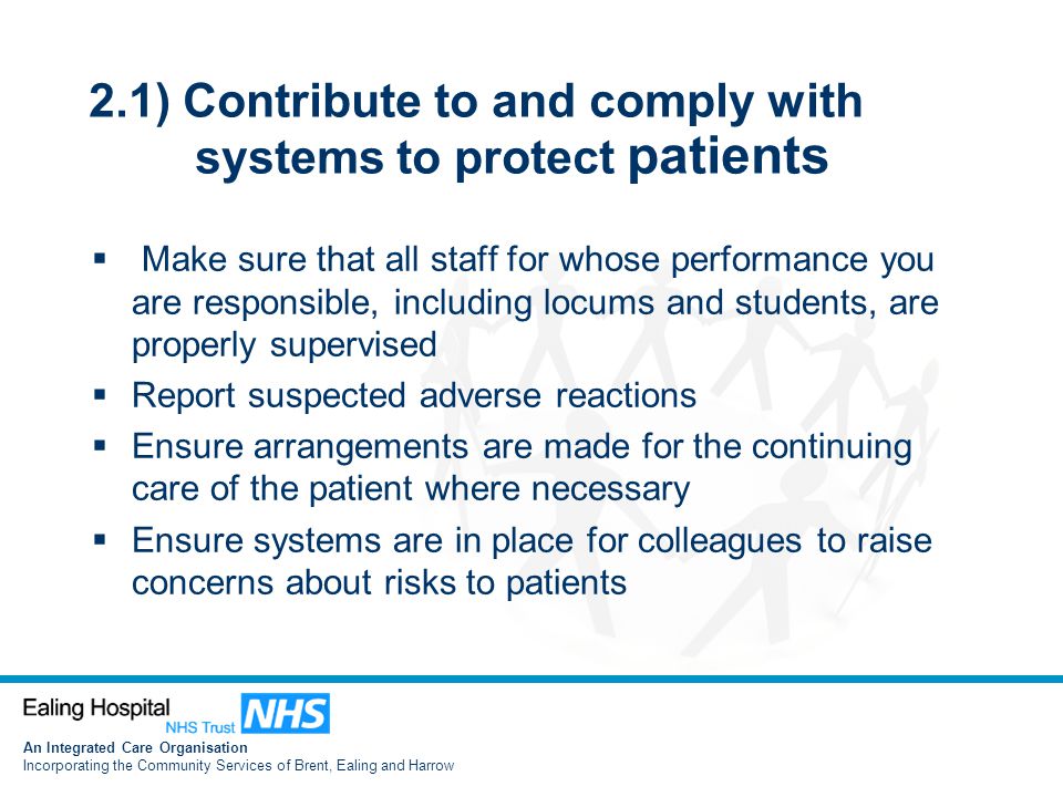 An Integrated Care Organisation Incorporating the Community Services of Brent, Ealing and Harrow 2.1) Contribute to and comply with systems to protect patients  Make sure that all staff for whose performance you are responsible, including locums and students, are properly supervised  Report suspected adverse reactions  Ensure arrangements are made for the continuing care of the patient where necessary  Ensure systems are in place for colleagues to raise concerns about risks to patients