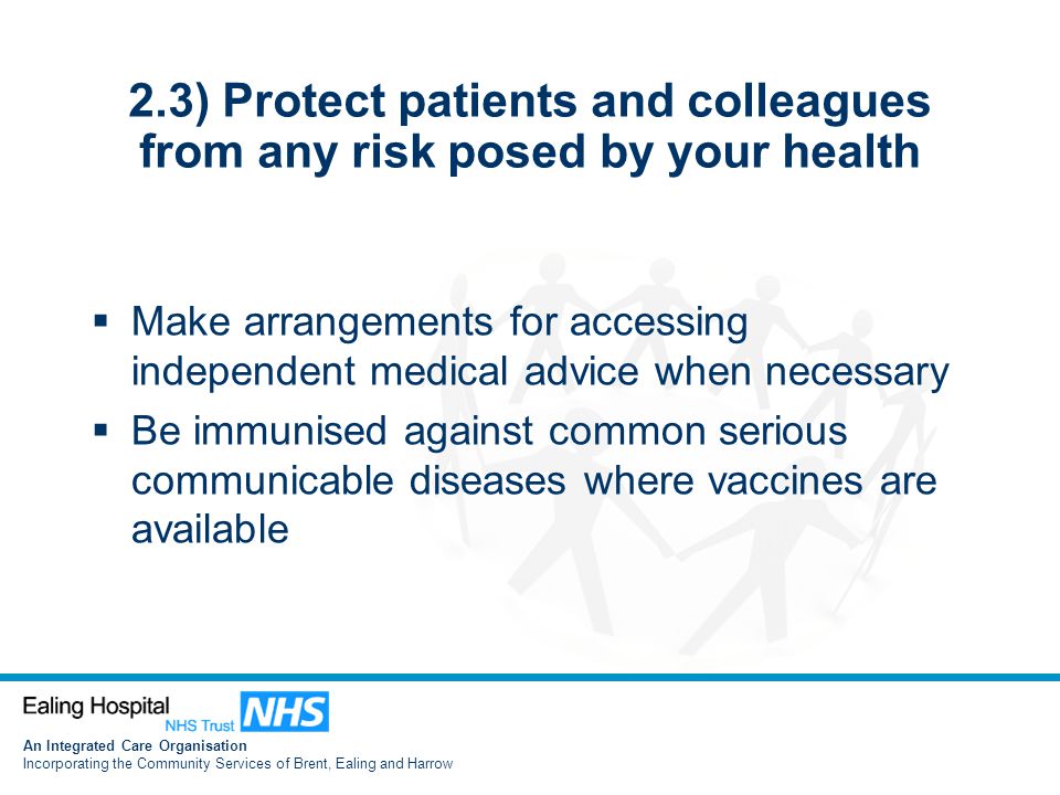 An Integrated Care Organisation Incorporating the Community Services of Brent, Ealing and Harrow 2.3) Protect patients and colleagues from any risk posed by your health  Make arrangements for accessing independent medical advice when necessary  Be immunised against common serious communicable diseases where vaccines are available