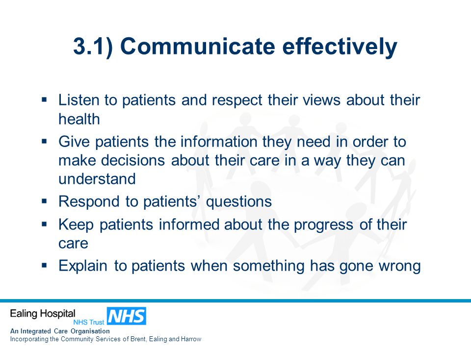 An Integrated Care Organisation Incorporating the Community Services of Brent, Ealing and Harrow 3.1) Communicate effectively  Listen to patients and respect their views about their health  Give patients the information they need in order to make decisions about their care in a way they can understand  Respond to patients’ questions  Keep patients informed about the progress of their care  Explain to patients when something has gone wrong