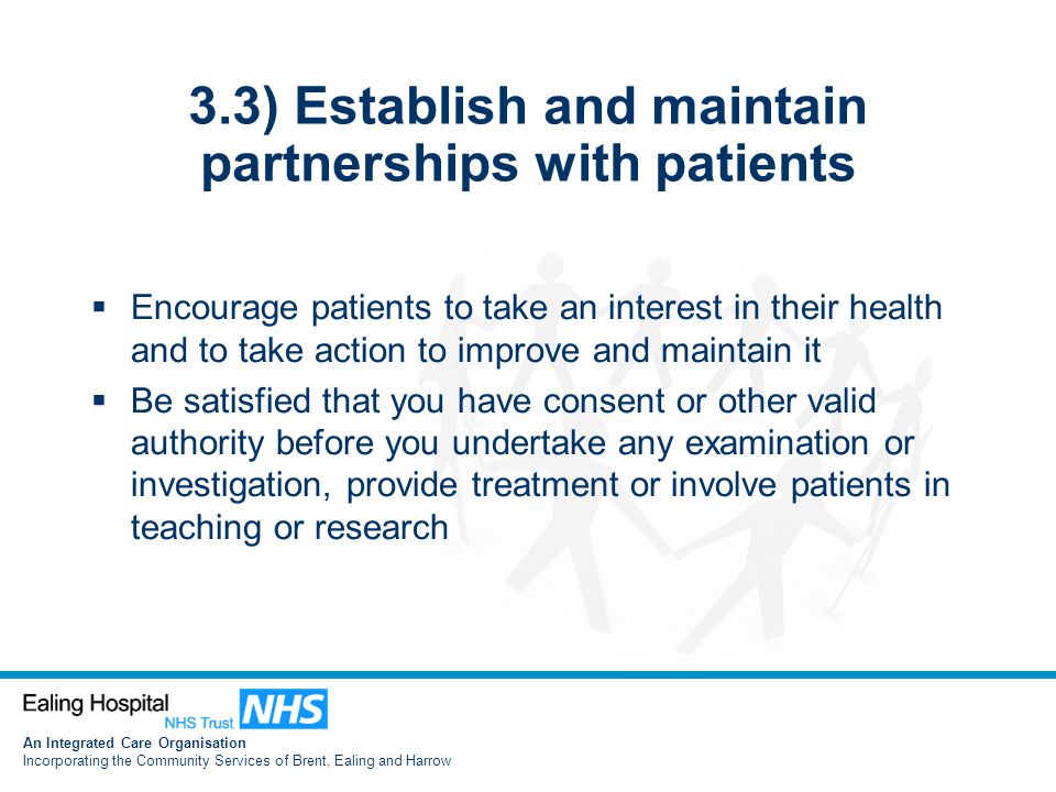 An Integrated Care Organisation Incorporating the Community Services of Brent, Ealing and Harrow 3.3) Establish and maintain partnerships with patients  Encourage patients to take an interest in their health and to take action to improve and maintain it  Be satisfied that you have consent or other valid authority before you undertake any examination or investigation, provide treatment or involve patients in teaching or research
