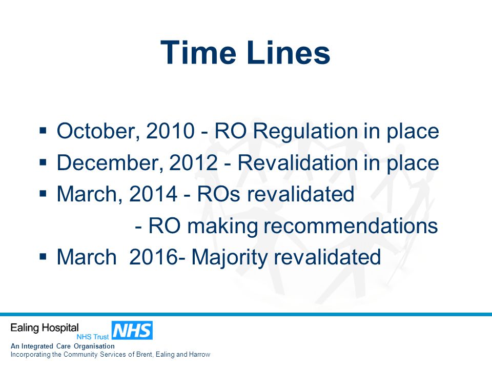An Integrated Care Organisation Incorporating the Community Services of Brent, Ealing and Harrow Time Lines  October, RO Regulation in place  December, Revalidation in place  March, ROs revalidated - RO making recommendations  March Majority revalidated