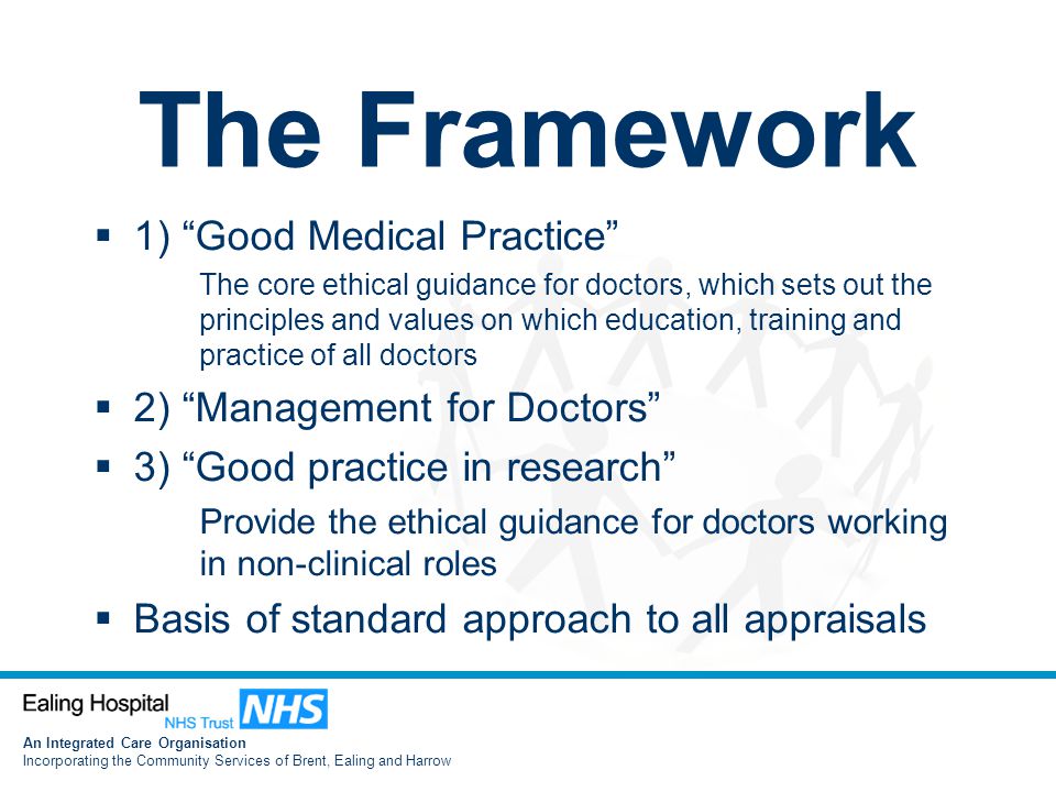 An Integrated Care Organisation Incorporating the Community Services of Brent, Ealing and Harrow The Framework  1) Good Medical Practice The core ethical guidance for doctors, which sets out the principles and values on which education, training and practice of all doctors  2) Management for Doctors  3) Good practice in research Provide the ethical guidance for doctors working in non-clinical roles  Basis of standard approach to all appraisals