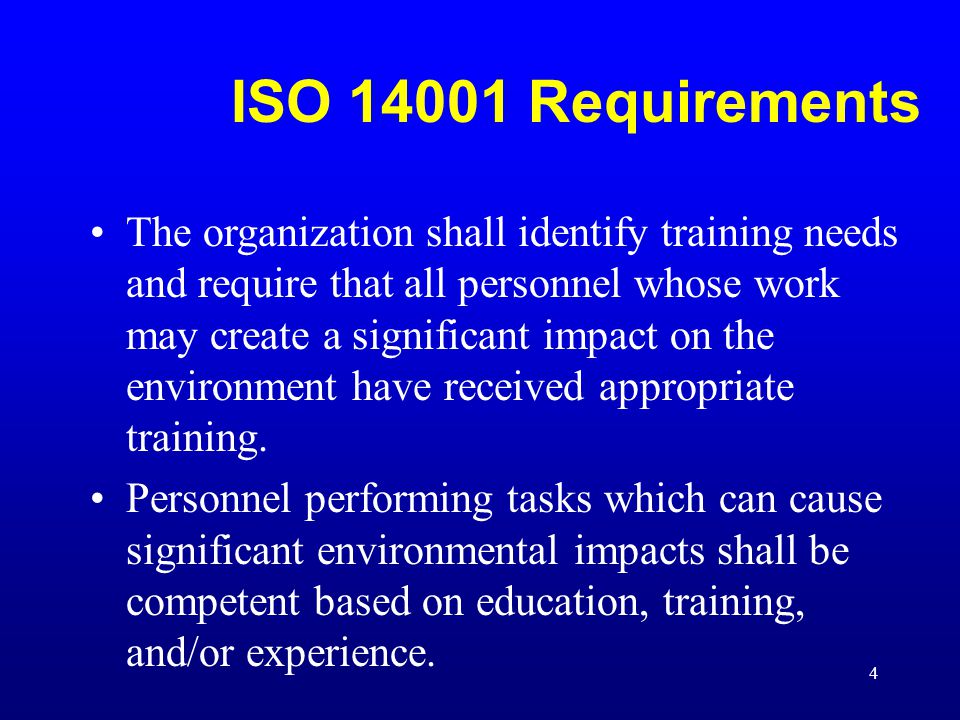 4 ISO Requirements The organization shall identify training needs and require that all personnel whose work may create a significant impact on the environment have received appropriate training.