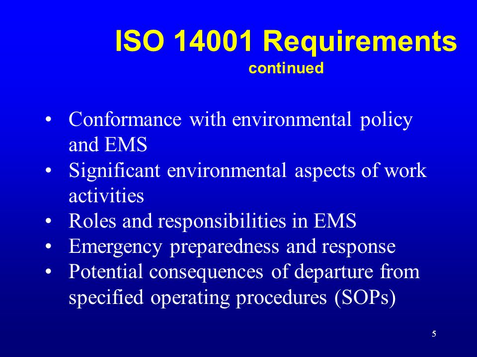 5 Conformance with environmental policy and EMS Significant environmental aspects of work activities Roles and responsibilities in EMS Emergency preparedness and response Potential consequences of departure from specified operating procedures (SOPs) ISO Requirements continued