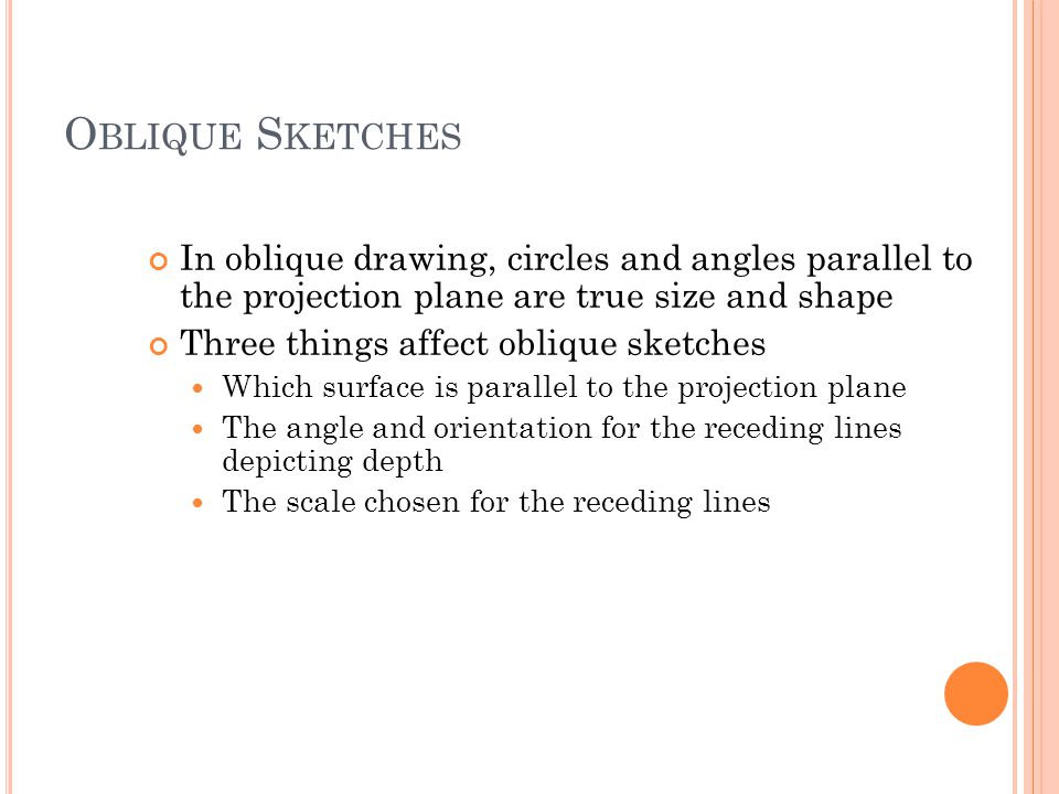 O BLIQUE S KETCHES In oblique drawing, circles and angles parallel to the projection plane are true size and shape Three things affect oblique sketches Which surface is parallel to the projection plane The angle and orientation for the receding lines depicting depth The scale chosen for the receding lines