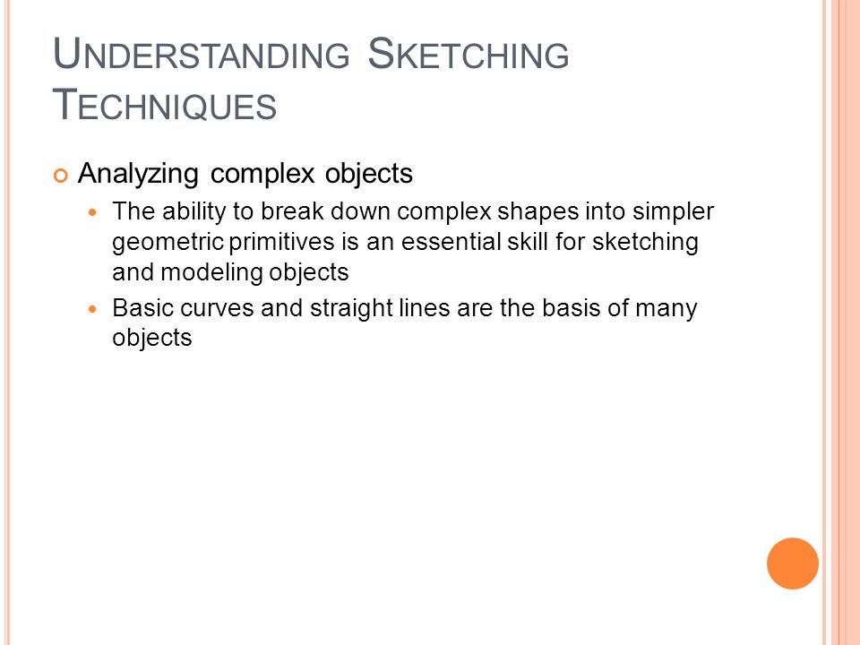 U NDERSTANDING S KETCHING T ECHNIQUES Analyzing complex objects The ability to break down complex shapes into simpler geometric primitives is an essential skill for sketching and modeling objects Basic curves and straight lines are the basis of many objects