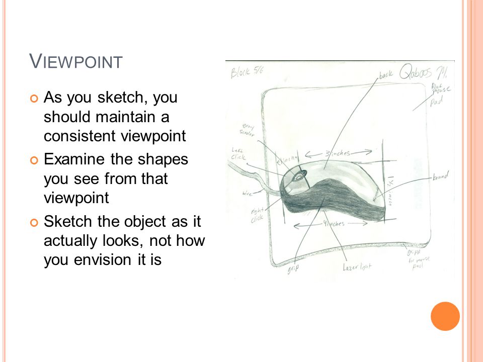 V IEWPOINT As you sketch, you should maintain a consistent viewpoint Examine the shapes you see from that viewpoint Sketch the object as it actually looks, not how you envision it is