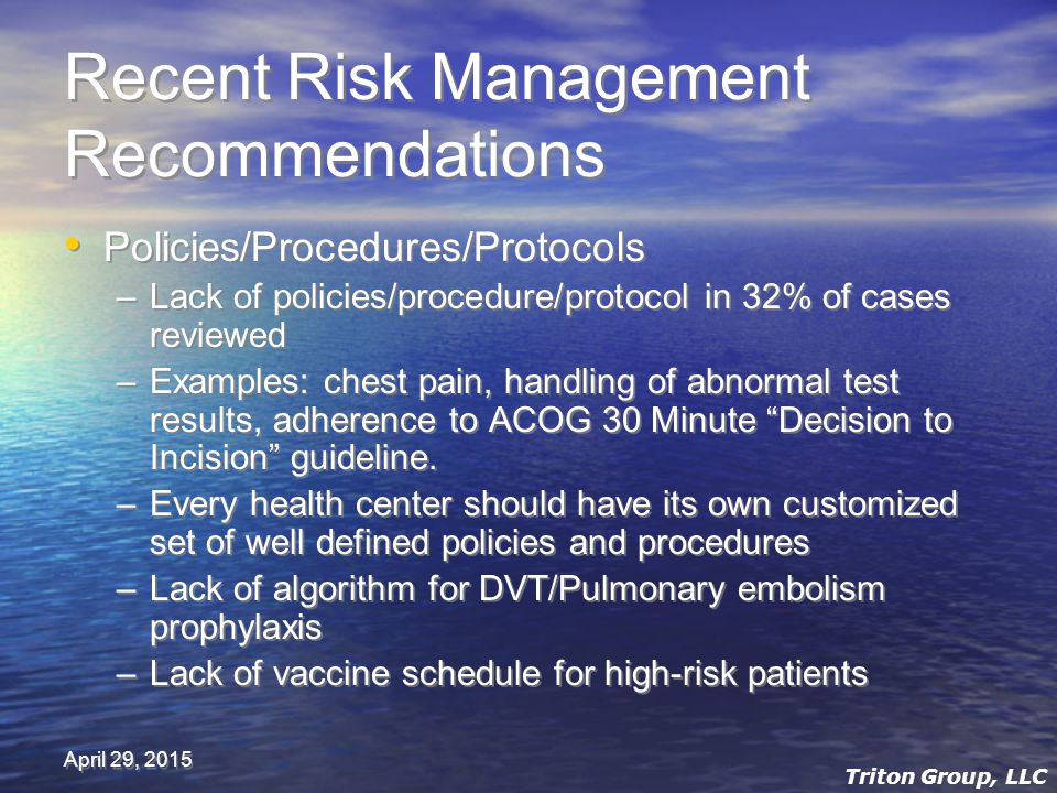 April 29, 2015 Recent Risk Management Recommendations Policies/Procedures/Protocols –Lack of policies/procedure/protocol in 32% of cases reviewed –Examples: chest pain, handling of abnormal test results, adherence to ACOG 30 Minute Decision to Incision guideline.